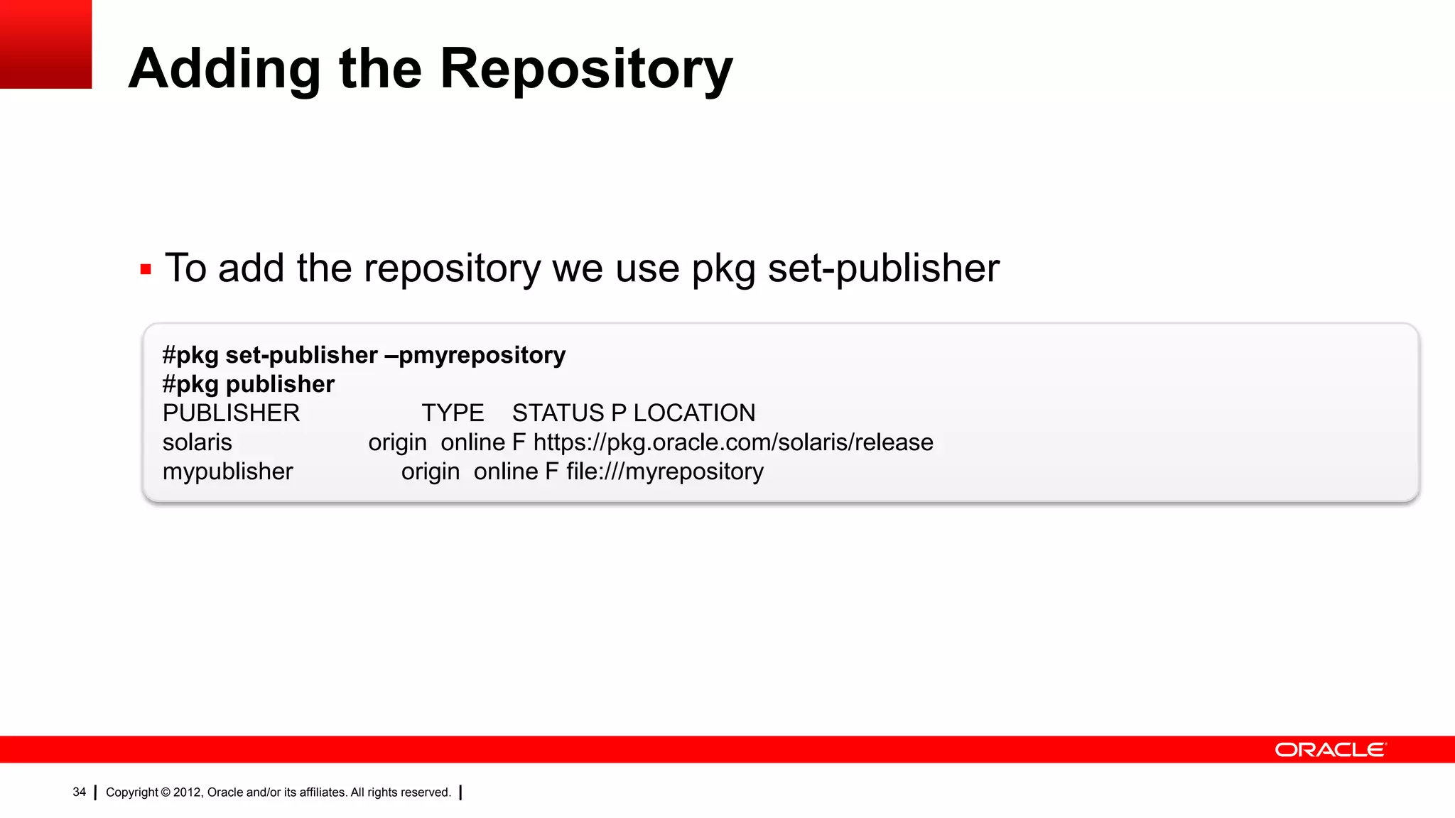 Adding the Repository


            To add the repository we use pkg set-publisher

                #pkg set-publisher –pmyrepository
                #pkg publisher
                PUBLISHER              TYPE STATUS P LOCATION
                solaris          origin online F https://pkg.oracle.com/solaris/release
                mypublisher         origin online F file:///myrepository




34   Copyright © 2012, Oracle and/or its affiliates. All rights reserved.
 