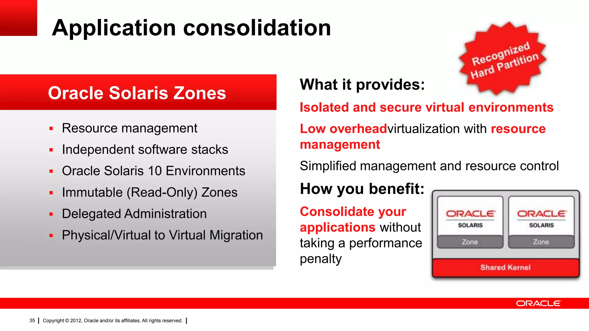 Application consolidation

                                                                            What it provides:
       Oracle Solaris Zones
                                                                            Isolated and secure virtual environments
        Resource management                                                Low overheadvirtualization with resource
        Independent software stacks                                        management

        Oracle Solaris 10 Environments                                     Simplified management and resource control

        Immutable (Read-Only) Zones                                        How you benefit:
        Delegated Administration                                           Consolidate your
                                                                            applications without
        Physical/Virtual to Virtual Migration
                                                                            taking a performance
                                                                            penalty



35   Copyright © 2012, Oracle and/or its affiliates. All rights reserved.
 