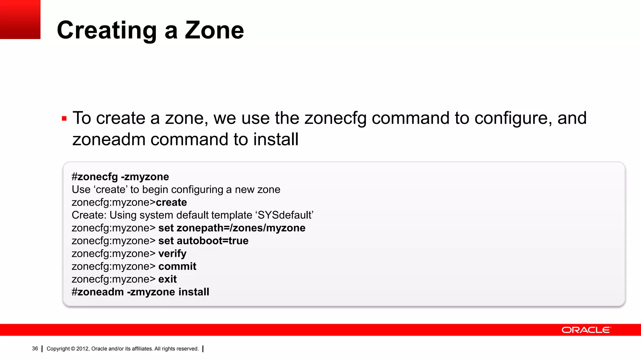 Creating a Zone


            To create a zone, we use the zonecfg command to configure, and
                zoneadm command to install
                #zonecfg -zmyzone
                Use ‗create‘ to begin configuring a new zone
                zonecfg:myzone>create
                Create: Using system default template ‗SYSdefault‘
                zonecfg:myzone> set zonepath=/zones/myzone
                zonecfg:myzone> set autoboot=true
                zonecfg:myzone> verify
                zonecfg:myzone> commit
                zonecfg:myzone> exit
                #zoneadm -zmyzone install




36   Copyright © 2012, Oracle and/or its affiliates. All rights reserved.
 