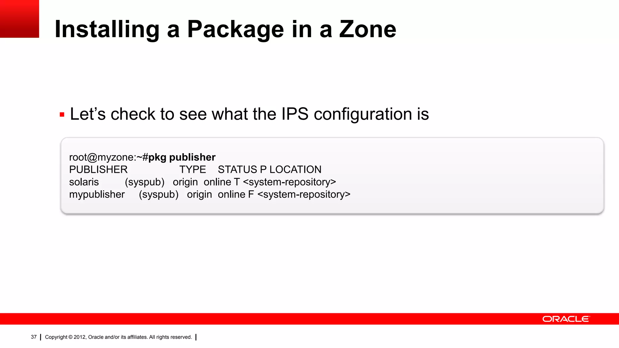 Installing a Package in a Zone


            Let‘s check to see what the IPS configuration is

                root@myzone:~#pkg publisher
                PUBLISHER            TYPE STATUS P LOCATION
                solaris    (syspub) origin online T <system-repository>
                mypublisher (syspub) origin online F <system-repository>




37   Copyright © 2012, Oracle and/or its affiliates. All rights reserved.
 