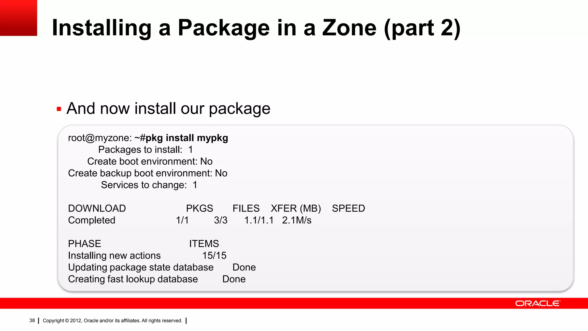 Installing a Package in a Zone (part 2)


            And now install our package
                 root@myzone: ~#pkg install mypkg
                       Packages to install: 1
                     Create boot environment: No
                 Create backup boot environment: No
                        Services to change: 1

                 DOWNLOAD                                              PKGS     FILES XFER (MB)    SPEED
                 Completed                                           1/1    3/3   1.1/1.1 2.1M/s

                 PHASE                      ITEMS
                 Installing new actions        15/15
                 Updating package state database     Done
                 Creating fast lookup database     Done



38   Copyright © 2012, Oracle and/or its affiliates. All rights reserved.
 