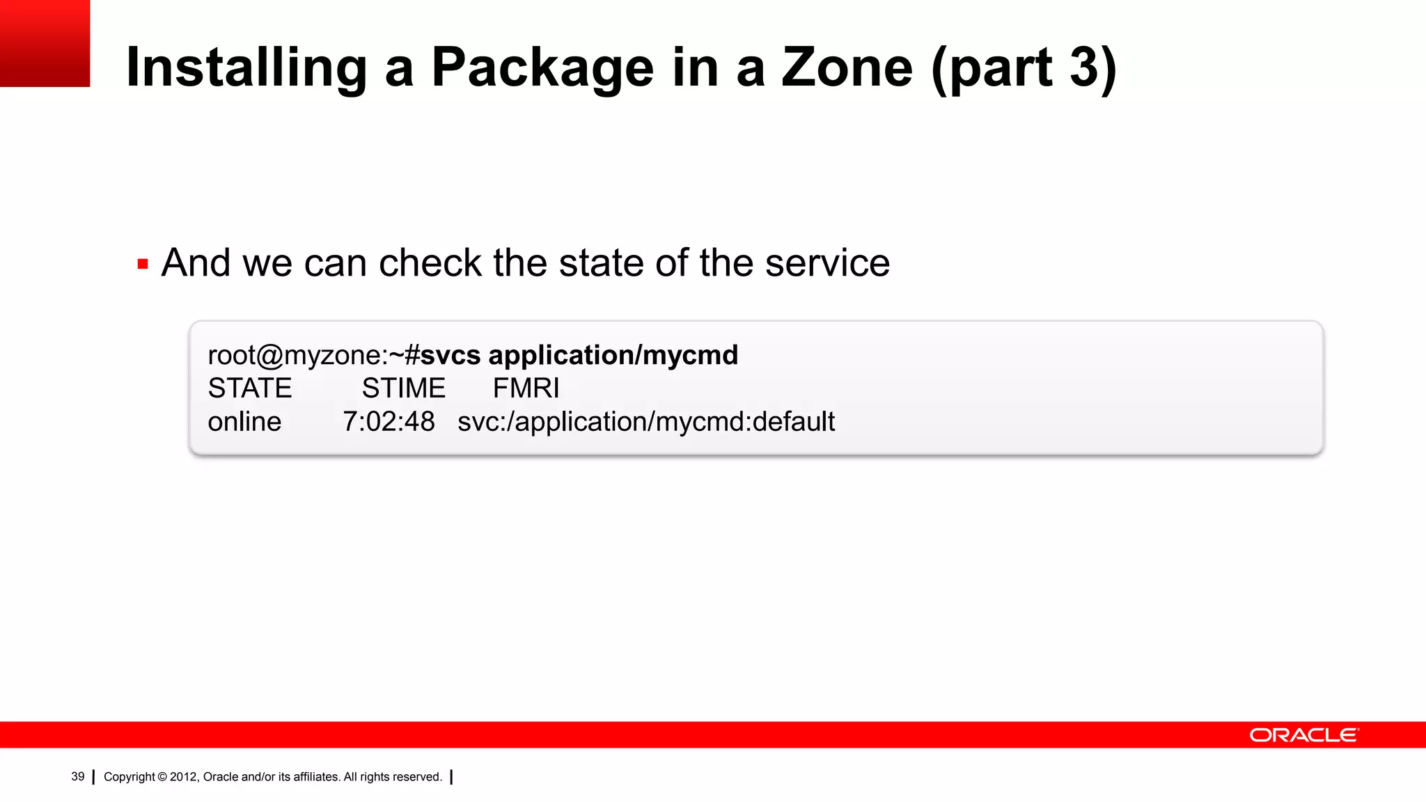 Installing a Package in a Zone (part 3)


            And we can check the state of the service

                         root@myzone:~#svcs application/mycmd
                         STATE     STIME     FMRI
                         online   7:02:48 svc:/application/mycmd:default




39   Copyright © 2012, Oracle and/or its affiliates. All rights reserved.
 