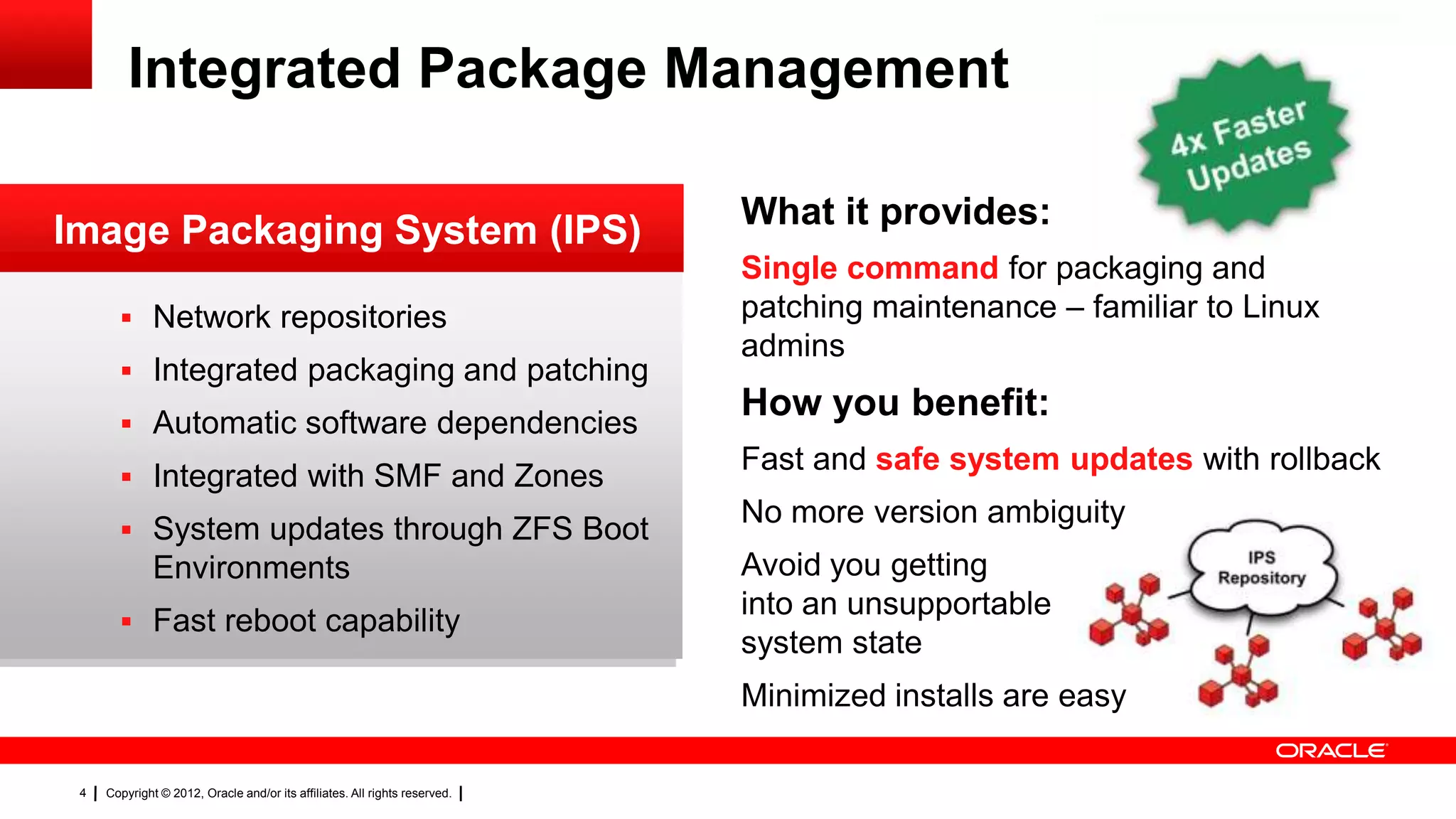 Integrated Package Management

                                                                            What it provides:
Image Packaging System (IPS)
                                                                            Single command for packaging and
        Network repositories                                               patching maintenance – familiar to Linux
                                                                            admins
        Integrated packaging and patching                                                                RC
        Automatic software dependencies
                                                                            How you benefit:              Database
                                                                            Fast and safe system updates with rollback
        Integrated with SMF and Zones
                                                                            No more version ambiguity
        System updates through ZFS Boot
              Environments                                                  Avoid you getting
                                                                            into an unsupportable
        Fast reboot capability
                                                                            system state
                                                                            Minimized installs are easy

 4   Copyright © 2012, Oracle and/or its affiliates. All rights reserved.
 