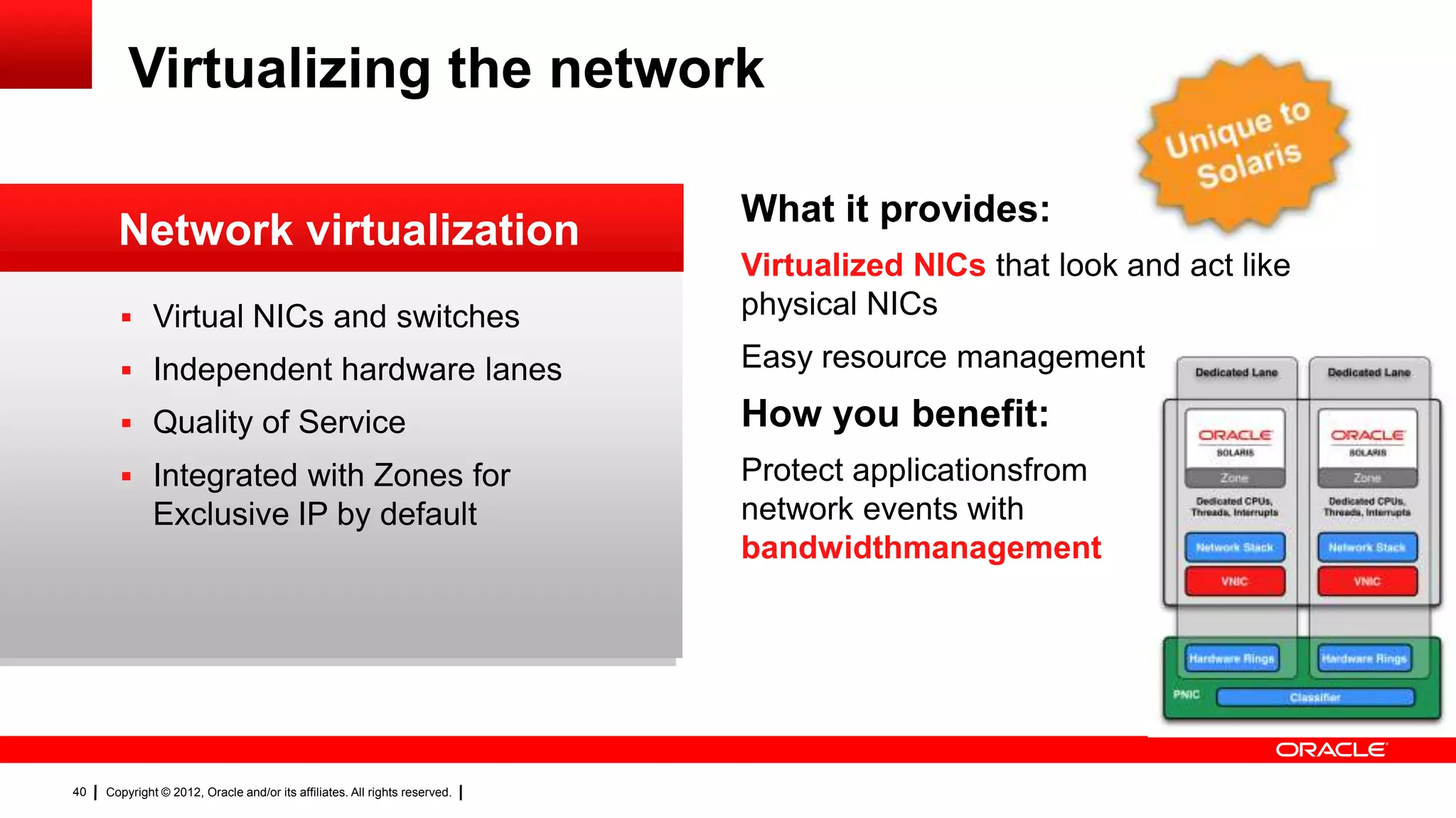 Virtualizing the network

                                                                            What it provides:
       Network virtualization
                                                                            Virtualized NICs that look and act like
        Virtual NICs and switches                                          physical NICs

        Independent hardware lanes                                         Easy resource management

        Quality of Service                                                 How you benefit:
        Integrated with Zones for                                          Protect applicationsfrom
              Exclusive IP by default                                       network events with
                                                                            bandwidthmanagement




40   Copyright © 2012, Oracle and/or its affiliates. All rights reserved.
 