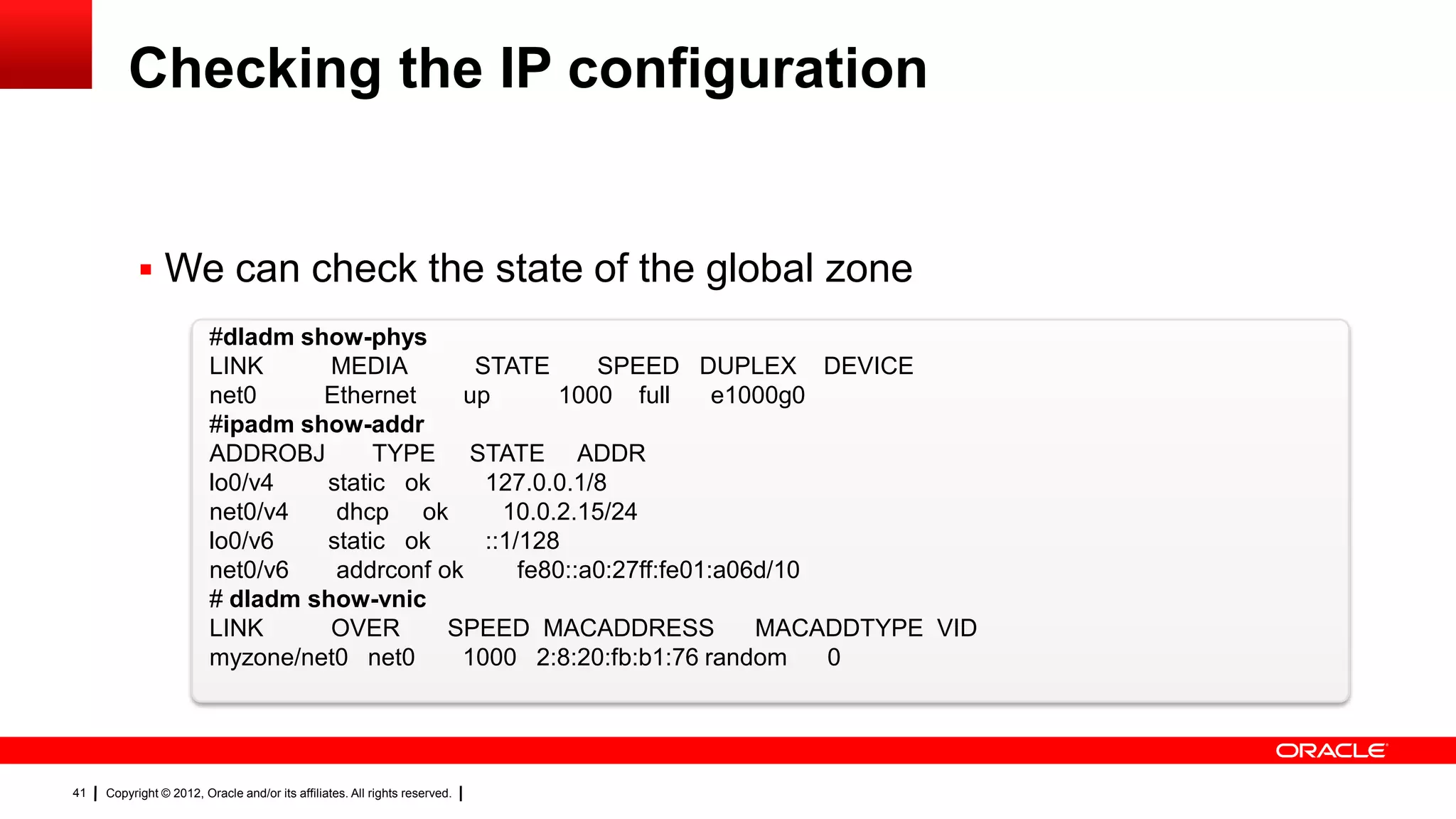 Checking the IP configuration


            We can check the state of the global zone
                         #dladm show-phys
                         LINK      MEDIA       STATE       SPEED DUPLEX DEVICE
                         net0     Ethernet    up        1000 full      e1000g0
                         #ipadm show-addr
                         ADDROBJ       TYPE STATE ADDR
                         lo0/v4   static ok     127.0.0.1/8
                         net0/v4   dhcp ok        10.0.2.15/24
                         lo0/v6   static ok     ::1/128
                         net0/v6   addrconf ok      fe80::a0:27ff:fe01:a06d/10
                         # dladm show-vnic
                         LINK      OVER      SPEED MACADDRESS             MACADDTYPE VID
                         myzone/net0 net0     1000 2:8:20:fb:b1:76 random      0




41   Copyright © 2012, Oracle and/or its affiliates. All rights reserved.
 