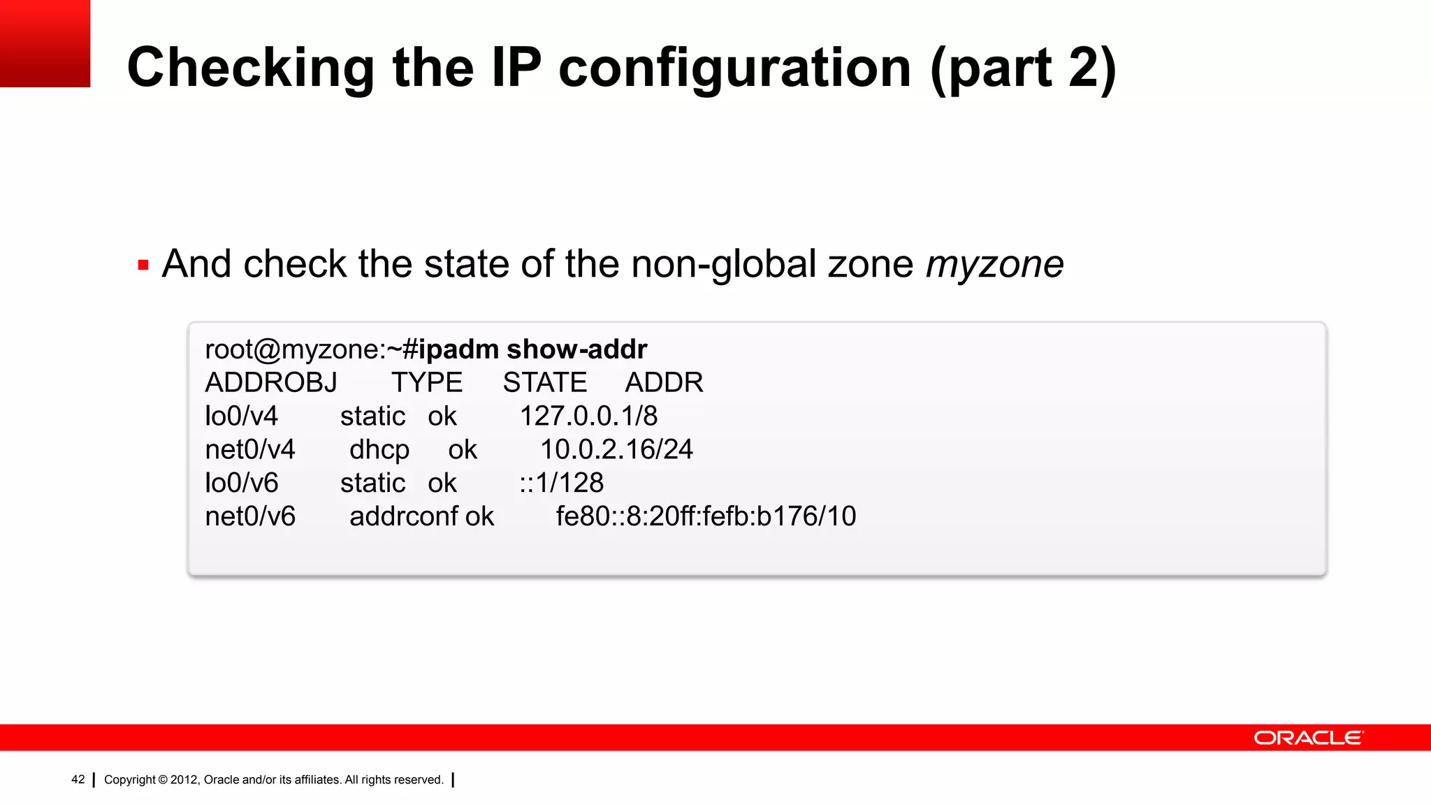 Checking the IP configuration (part 2)


            And check the state of the non-global zone myzone

                         root@myzone:~#ipadm show-addr
                         ADDROBJ       TYPE STATE ADDR
                         lo0/v4   static ok    127.0.0.1/8
                         net0/v4   dhcp ok       10.0.2.16/24
                         lo0/v6   static ok    ::1/128
                         net0/v6   addrconf ok     fe80::8:20ff:fefb:b176/10




42   Copyright © 2012, Oracle and/or its affiliates. All rights reserved.
 
