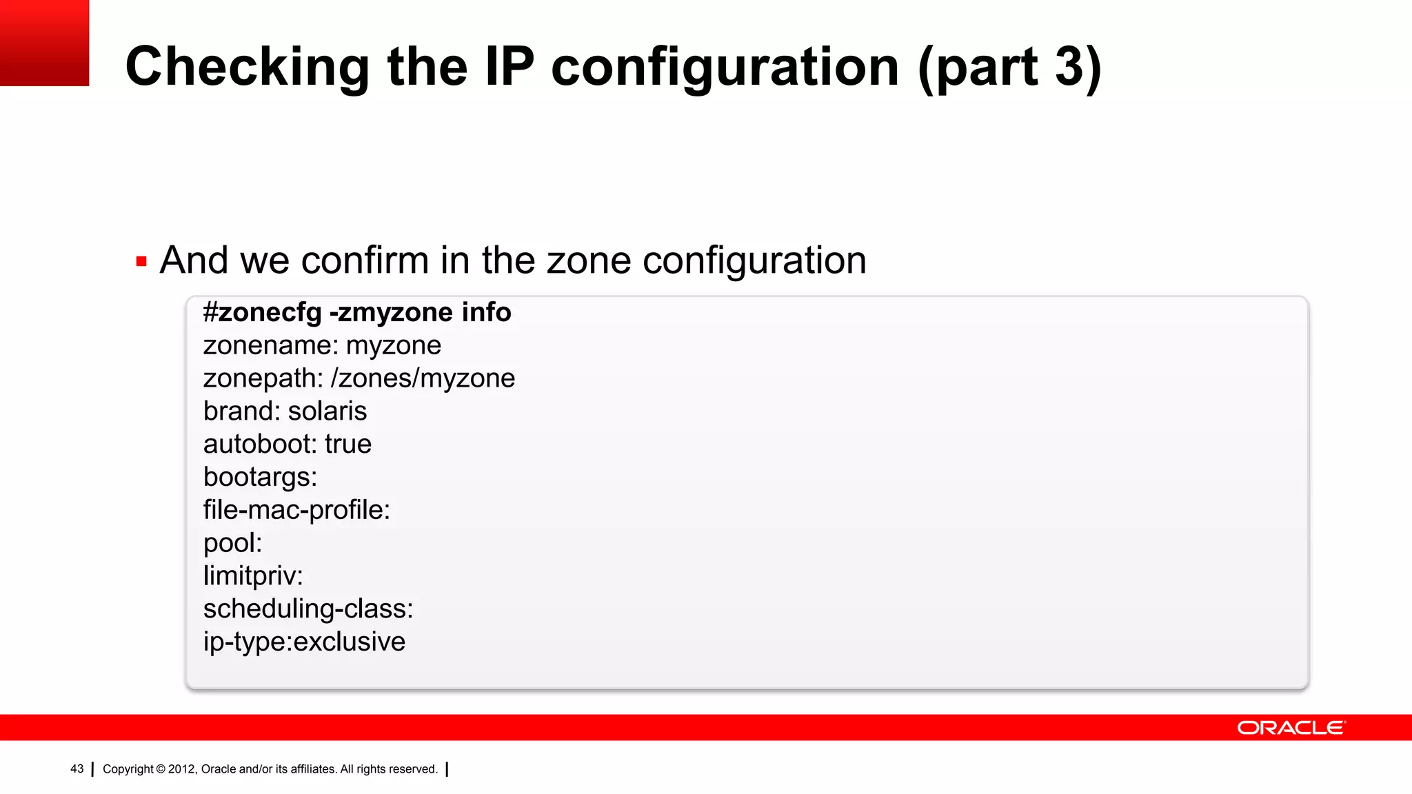 Checking the IP configuration (part 3)


            And we confirm in the zone configuration
                         #zonecfg -zmyzone info
                         zonename: myzone
                         zonepath: /zones/myzone
                         brand: solaris
                         autoboot: true
                         bootargs:
                         file-mac-profile:
                         pool:
                         limitpriv:
                         scheduling-class:
                         ip-type:exclusive



43   Copyright © 2012, Oracle and/or its affiliates. All rights reserved.
 