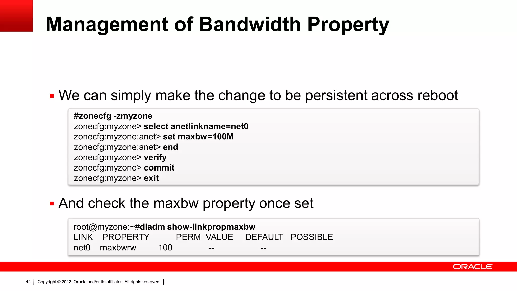 Management of Bandwidth Property


            We can simply make the change to be persistent across reboot
                         #zonecfg -zmyzone
                         zonecfg:myzone> select anetlinkname=net0
                         zonecfg:myzone:anet> set maxbw=100M
                         zonecfg:myzone:anet> end
                         zonecfg:myzone> verify
                         zonecfg:myzone> commit
                         zonecfg:myzone> exit


            And check the maxbw property once set
                        root@myzone:~#dladm show-linkpropmaxbw
                        LINK PROPERTY         PERM VALUE DEFAULT POSSIBLE
                        net0 maxbwrw      100        --        --


44   Copyright © 2012, Oracle and/or its affiliates. All rights reserved.
 