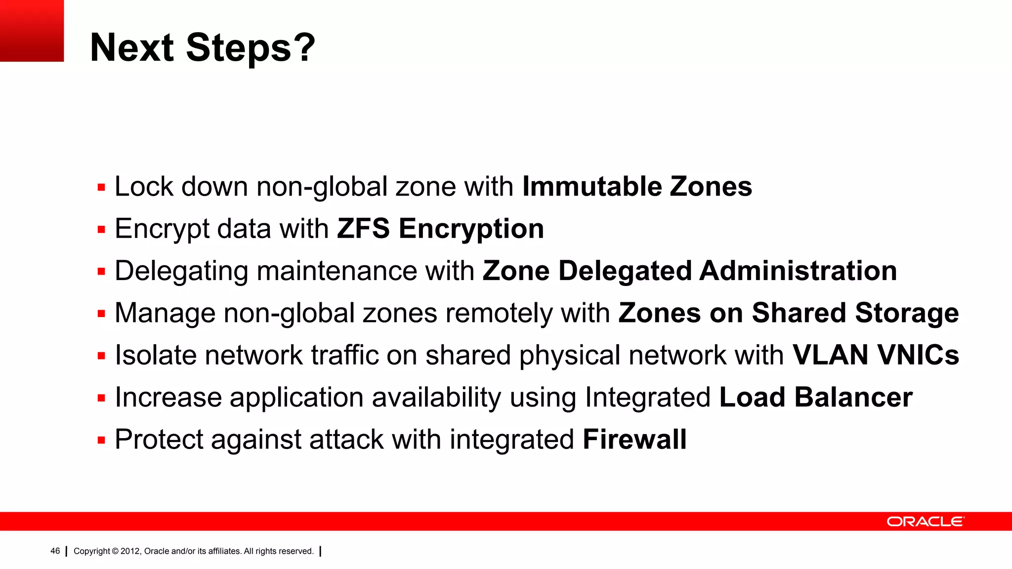 Next Steps?


            Rapid zone cloning of dev/test/production environments using ZFS
            Lock down non-global zone with Immutable Zones
            Encrypt data with ZFS Encryption
            Delegating maintenance with Zone Delegated Administration
            Manage non-global zones remotely with Zones on Shared Storage
            Isolate network traffic on shared physical network with VLAN VNICs
            Increase application availability using Integrated Load Balancer
            Protect against attack with integrated Firewall

46   Copyright © 2012, Oracle and/or its affiliates. All rights reserved.
 