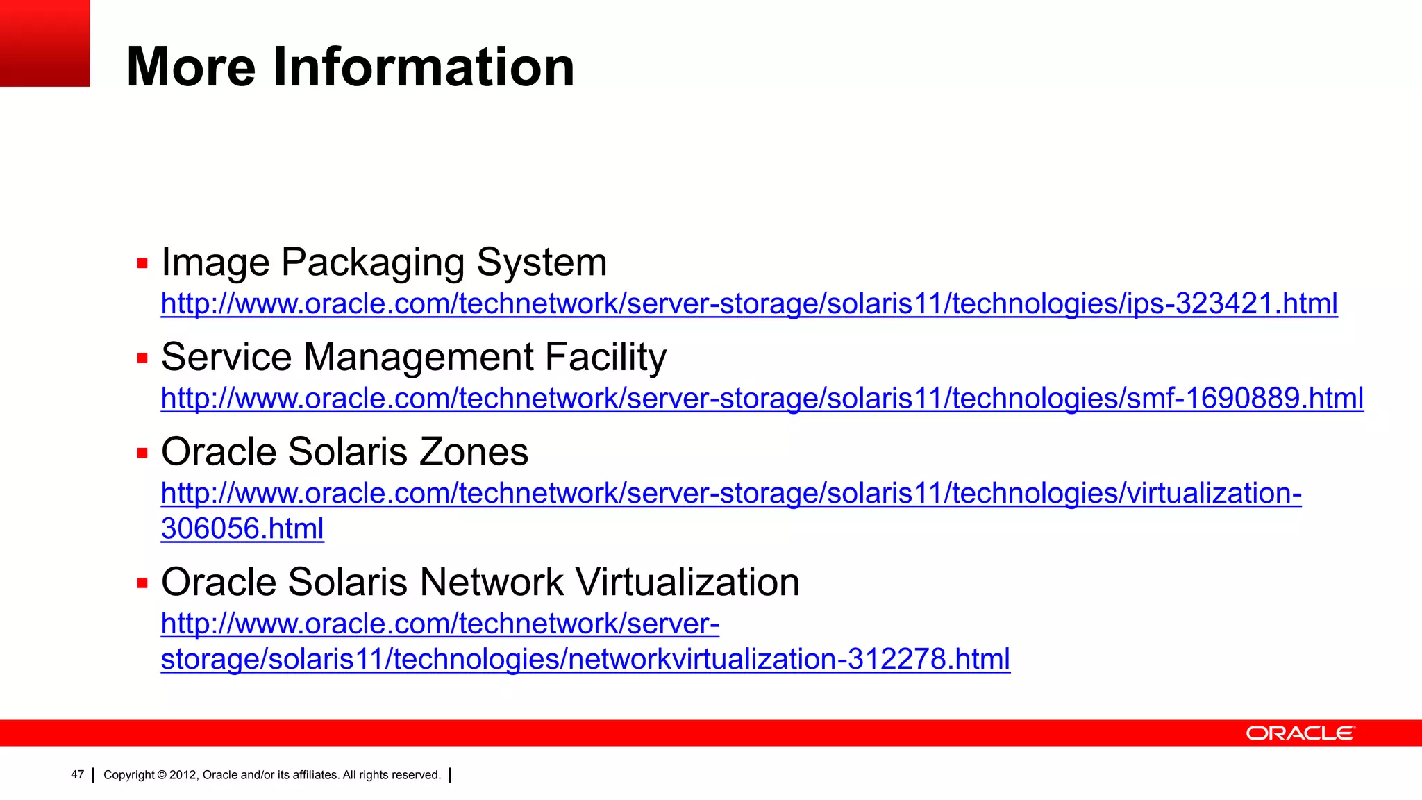 More Information


            Image Packaging System
                http://www.oracle.com/technetwork/server-storage/solaris11/technologies/ips-323421.html
            Service Management Facility
                http://www.oracle.com/technetwork/server-storage/solaris11/technologies/smf-1690889.html
            Oracle Solaris Zones
                http://www.oracle.com/technetwork/server-storage/solaris11/technologies/virtualization-
                306056.html
            Oracle Solaris Network Virtualization
                http://www.oracle.com/technetwork/server-
                storage/solaris11/technologies/networkvirtualization-312278.html


47   Copyright © 2012, Oracle and/or its affiliates. All rights reserved.
 