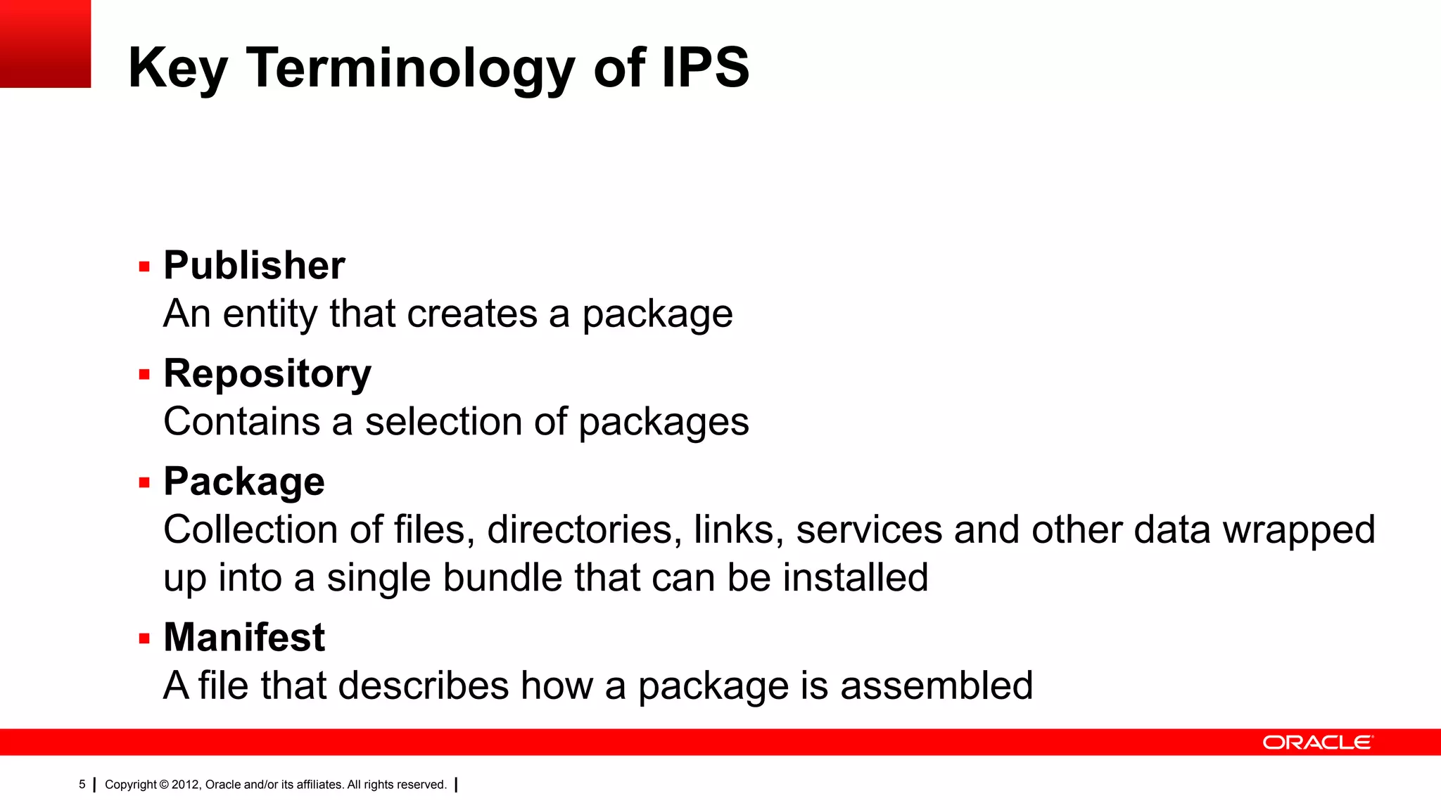 Key Terminology of IPS


           Publisher
            An entity that creates a package
           Repository
            Contains a selection of packages
           Package
            Collection of files, directories, links, services and other data wrapped
            up into a single bundle that can be installed
           Manifest
            A file that describes how a package is assembled

5   Copyright © 2012, Oracle and/or its affiliates. All rights reserved.
 