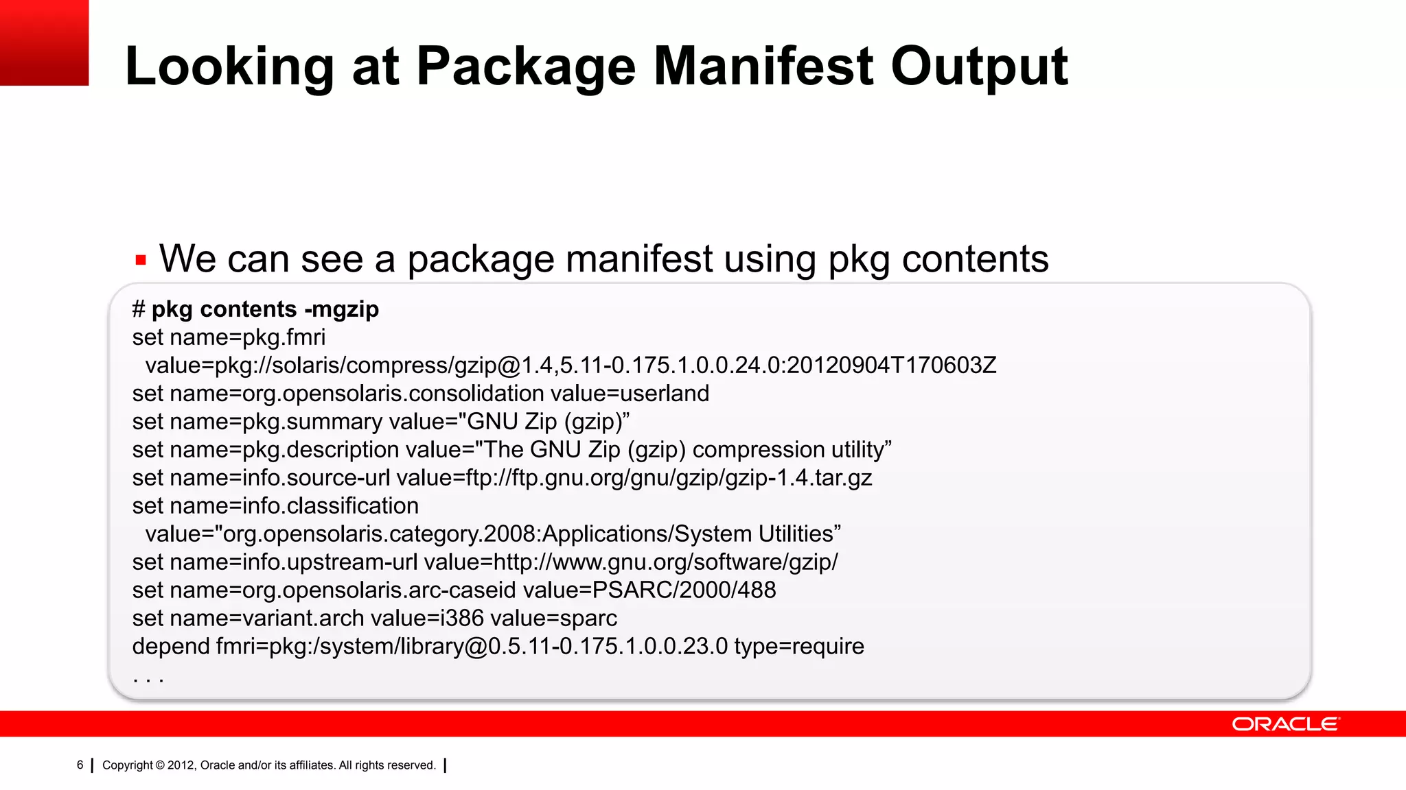 Looking at Package Manifest Output


           We can see a package manifest using pkg contents
          # pkg contents -mgzip
          set name=pkg.fmri
           value=pkg://solaris/compress/gzip@1.4,5.11-0.175.1.0.0.24.0:20120904T170603Z
          set name=org.opensolaris.consolidation value=userland
          set name=pkg.summary value="GNU Zip (gzip)‖
          set name=pkg.description value="The GNU Zip (gzip) compression utility‖
          set name=info.source-url value=ftp://ftp.gnu.org/gnu/gzip/gzip-1.4.tar.gz
          set name=info.classification
           value="org.opensolaris.category.2008:Applications/System Utilities‖
          set name=info.upstream-url value=http://www.gnu.org/software/gzip/
          set name=org.opensolaris.arc-caseid value=PSARC/2000/488
          set name=variant.arch value=i386 value=sparc
          depend fmri=pkg:/system/library@0.5.11-0.175.1.0.0.23.0 type=require
          ...


6   Copyright © 2012, Oracle and/or its affiliates. All rights reserved.
 