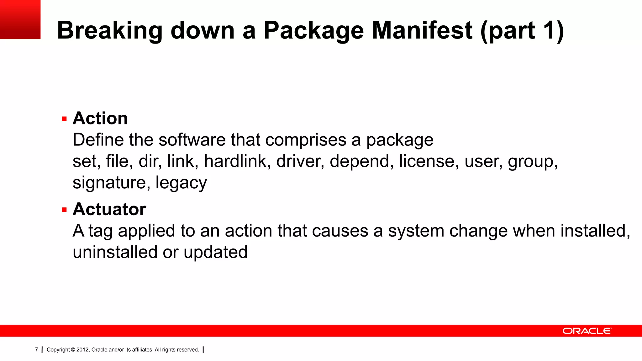 Breaking down a Package Manifest (part 1)


           Action
            Define the software that comprises a package
            set, file, dir, link, hardlink, driver, depend, license, user, group,
            signature, legacy
           Actuator
            A tag applied to an action that causes a system change when installed,
            uninstalled or updated




7   Copyright © 2012, Oracle and/or its affiliates. All rights reserved.
 