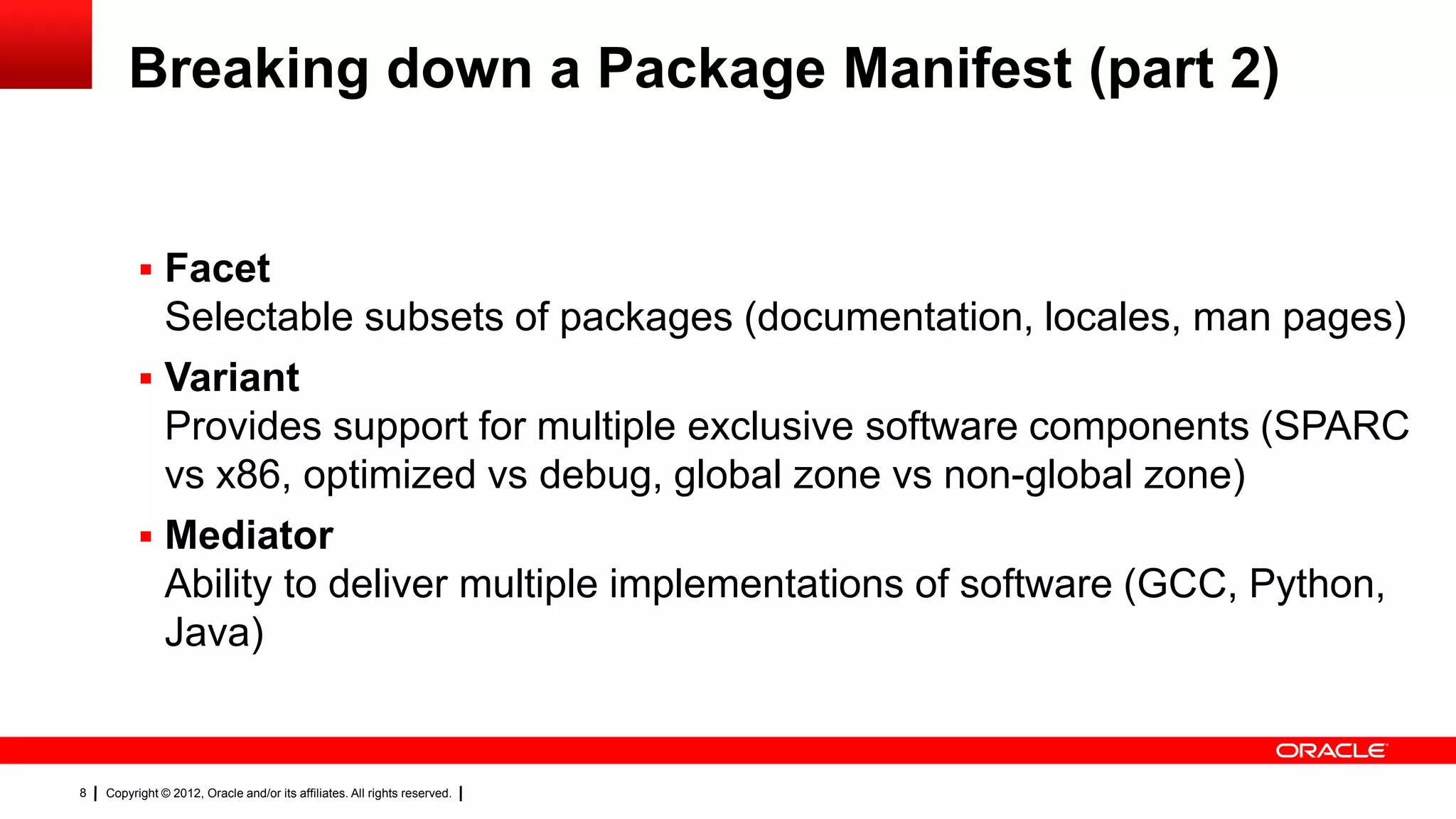 Breaking down a Package Manifest (part 2)


           Facet
            Selectable subsets of packages (documentation, locales, man pages)
           Variant
            Provides support for multiple exclusive software components (SPARC
            vs x86, optimized vs debug, global zone vs non-global zone)
           Mediator
            Ability to deliver multiple implementations of software (GCC, Python,
            Java)


8   Copyright © 2012, Oracle and/or its affiliates. All rights reserved.
 