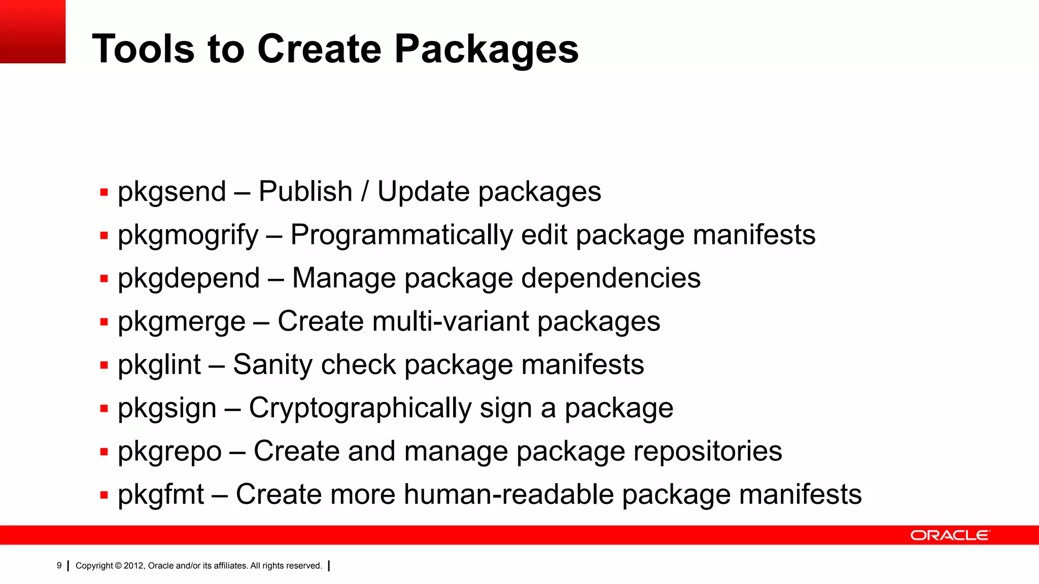 Tools to Create Packages


           pkgsend – Publish / Update packages
           pkgmogrify – Programmatically edit package manifests
           pkgdepend – Manage package dependencies
           pkgmerge – Create multi-variant packages
           pkglint – Sanity check package manifests
           pkgsign – Cryptographically sign a package
           pkgrepo – Create and manage package repositories
           pkgfmt – Create more human-readable package manifests

9   Copyright © 2012, Oracle and/or its affiliates. All rights reserved.
 
