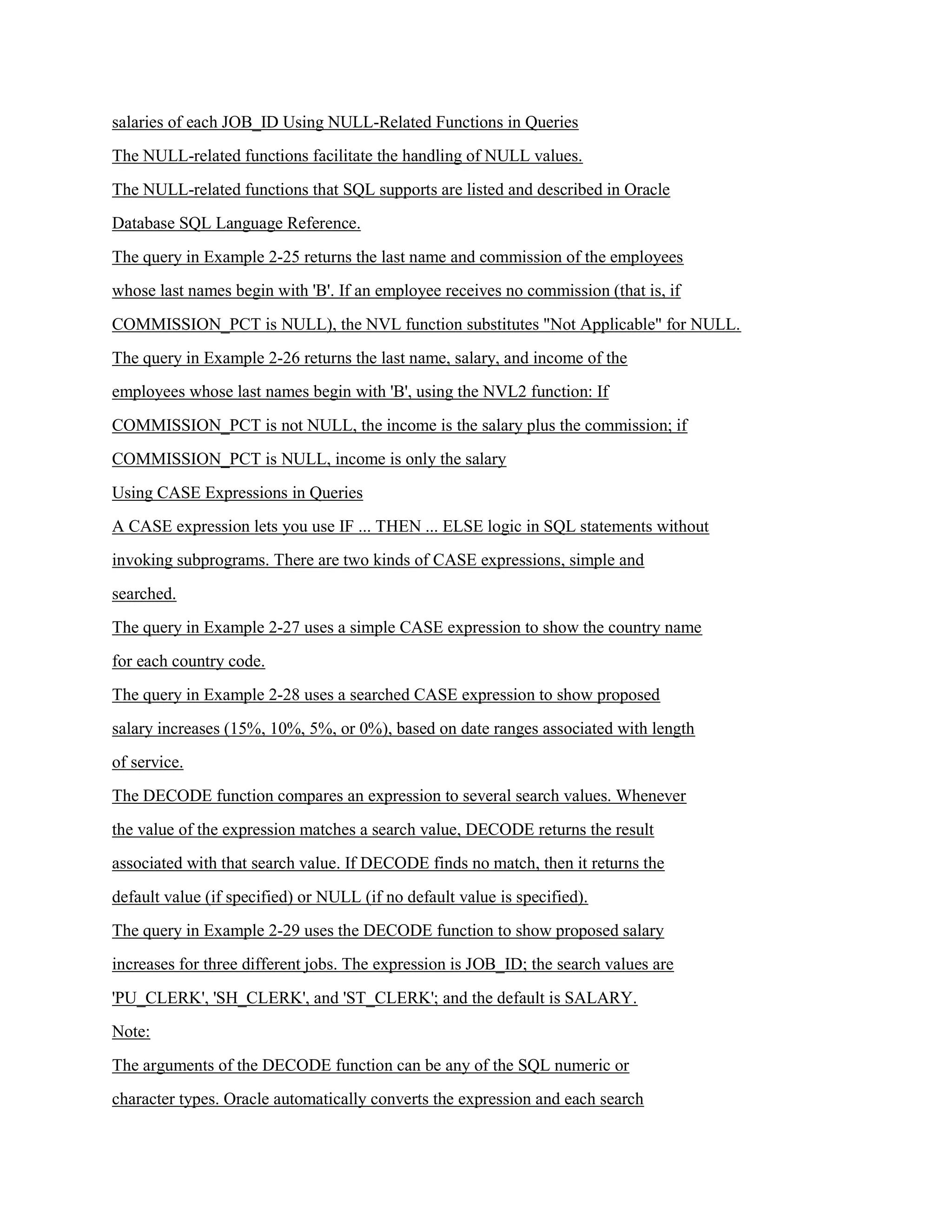 salaries of each JOB_ID Using NULL-Related Functions in Queries
The NULL-related functions facilitate the handling of NULL values.
The NULL-related functions that SQL supports are listed and described in Oracle
Database SQL Language Reference.
The query in Example 2-25 returns the last name and commission of the employees
whose last names begin with 'B'. If an employee receives no commission (that is, if
COMMISSION_PCT is NULL), the NVL function substitutes "Not Applicable" for NULL.
The query in Example 2-26 returns the last name, salary, and income of the
employees whose last names begin with 'B', using the NVL2 function: If
COMMISSION_PCT is not NULL, the income is the salary plus the commission; if
COMMISSION_PCT is NULL, income is only the salary
Using CASE Expressions in Queries
A CASE expression lets you use IF ... THEN ... ELSE logic in SQL statements without
invoking subprograms. There are two kinds of CASE expressions, simple and
searched.
The query in Example 2-27 uses a simple CASE expression to show the country name
for each country code.
The query in Example 2-28 uses a searched CASE expression to show proposed
salary increases (15%, 10%, 5%, or 0%), based on date ranges associated with length
of service.
The DECODE function compares an expression to several search values. Whenever
the value of the expression matches a search value, DECODE returns the result
associated with that search value. If DECODE finds no match, then it returns the
default value (if specified) or NULL (if no default value is specified).
The query in Example 2-29 uses the DECODE function to show proposed salary
increases for three different jobs. The expression is JOB_ID; the search values are
'PU_CLERK', 'SH_CLERK', and 'ST_CLERK'; and the default is SALARY.
Note:
The arguments of the DECODE function can be any of the SQL numeric or
character types. Oracle automatically converts the expression and each search
 