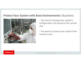 Protect Your System with Boot Environments: Situations
• You want to change your system's
configuration, but preserve the current
one
• You want to protect your system from
Copyright © 2014, Oracle and/or its affiliates. All rights reserved. |
• You want to protect your system from
human errors
Oracle Confidential – Internal 11
 