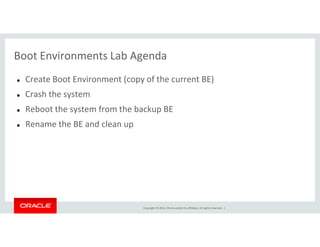 Boot Environments Lab Agenda
Create Boot Environment (copy of the current BE)
Crash the system
Reboot the system from the backup BE
Rename the BE and clean up
Copyright © 2014, Oracle and/or its affiliates. All rights reserved. |
Rename the BE and clean up
 