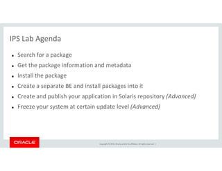 IPS Lab Agenda
Search for a package
Get the package information and metadata
Install the package
Create a separate BE and install packages into it
Copyright © 2014, Oracle and/or its affiliates. All rights reserved. |
Create a separate BE and install packages into it
Create and publish your application in Solaris repository (Advanced)
Freeze your system at certain update level (Advanced)
 
