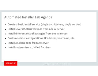 Automated Installer Lab Agenda
Create a basic install service (single architecture, single version)
Install several Solaris versions from one AI server
Install different sets of packages from one AI server
Customize host configurations: IP address, hostname, etc.
Copyright © 2014, Oracle and/or its affiliates. All rights reserved. |
Customize host configurations: IP address, hostname, etc.
Install a Solaris Zone from AI server
Install systems from Unified Archives
 