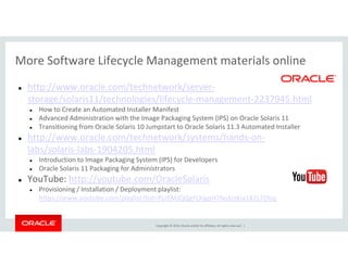 More Software Lifecycle Management materials online
http://www.oracle.com/technetwork/server-
storage/solaris11/technologies/lifecycle-management-2237945.html
How to Create an Automated Installer Manifest
Advanced Administration with the Image Packaging System (IPS) on Oracle Solaris 11
Transitioning from Oracle Solaris 10 Jumpstart to Oracle Solaris 11.3 Automated Installer
http://www.oracle.com/technetwork/systems/hands-on-
Copyright © 2014, Oracle and/or its affiliates. All rights reserved. |
http://www.oracle.com/technetwork/systems/hands-on-
labs/solaris-labs-1904205.html
Introduction to Image Packaging System (IPS) for Developers
Oracle Solaris 11 Packaging for Administrators
YouTube: http://youtube.com/OracleSolaris
Provisioning / Installation / Deployment playlist:
https://www.youtube.com/playlist?list=PLrEMJQQgYLXigpH76o3zzKja1X2L7DIzq
 