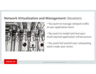 Network Virtualization and Management: Situations
• You want to manage network traffic
on per-application basis
• You want to model and test your
multi-layered application infrastructure
Copyright © 2014, Oracle and/or its affiliates. All rights reserved. |
multi-layered application infrastructure
• You want full control over networking
stack inside your zones
Oracle Confidential – Internal 18
 