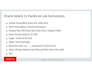 Oracle Solaris 11 Hands-on Lab Instructions
Install VirtualBox from the USB stick
Start VirtualBox, install extensions
Import the VM from the stick (File->Import VM)
Start Oracle Solaris 11 VM
Copyright © 2014, Oracle and/or its affiliates. All rights reserved. |
Start Oracle Solaris 11 VM
Login: lab/oracle1
Open Terminal app
Become root: su - ; password 'solaris1'
Open Oracle Solaris Lab Manual files from the stick
Go!
 