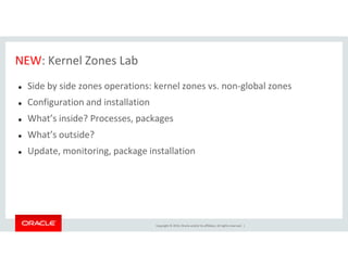 NEW: Kernel Zones Lab
Side by side zones operations: kernel zones vs. non-global zones
Configuration and installation
What’s inside? Processes, packages
What’s outside?
Copyright © 2014, Oracle and/or its affiliates. All rights reserved. |
What’s outside?
Update, monitoring, package installation
 
