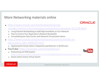 More Networking materials online
http://www.oracle.com/technetwork/server-
storage/solaris11/technologies/networkvirtualization-312278.html
Using Datalink Multipathing to Add High Availability to Your Network
How to Control Your Application's Network Bandwidth
Consolidating the Data Center with Network Virtualization demo
http://www.oracle.com/technetwork/systems/hands-on-
Copyright © 2014, Oracle and/or its affiliates. All rights reserved. |
http://www.oracle.com/technetwork/systems/hands-on-
labs/solaris-labs-1904205.html
Deploying the Oracle Solaris Integrated Load Balancer in 60 Minutes
YouTube: http://youtube.com/OracleSolaris
Networking and SDN playlist:
https://www.youtube.com/playlist?list=PLrEMJQQgYLXgyNGTtoxHLwUHzci6n-GaW
Oracle Solaris Elastic Virtual Switch
 