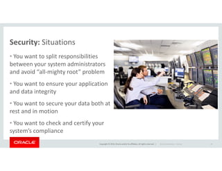 Security: Situations
• You want to split responsibilities
between your system administrators
and avoid “all-mighty root” problem
• You want to ensure your application
Copyright © 2014, Oracle and/or its affiliates. All rights reserved. |
• You want to ensure your application
and data integrity
• You want to secure your data both at
rest and in motion
• You want to check and certify your
system’s compliance
Oracle Confidential – Internal 28
 