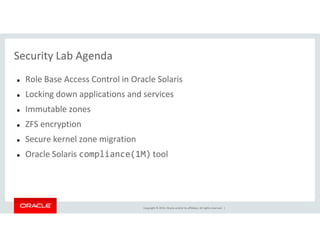 Security Lab Agenda
Role Base Access Control in Oracle Solaris
Locking down applications and services
Immutable zones
ZFS encryption
Copyright © 2014, Oracle and/or its affiliates. All rights reserved. |
ZFS encryption
Secure kernel zone migration
Oracle Solaris compliance(1M) tool
 