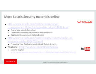 More Solaris Security materials online
http://www.oracle.com/technetwork/server-
storage/solaris11/technologies/security-422888.html
Oracle Solaris Audit Quick Start
The Fine-Grained Security Controls in Oracle Solaris
Application Containment via Sandboxing
http://www.oracle.com/technetwork/systems/hands-on-
Copyright © 2014, Oracle and/or its affiliates. All rights reserved. |
http://www.oracle.com/technetwork/systems/hands-on-
labs/solaris-labs-1904205.html
Protecting Your Applications with Oracle Solaris Security
YouTube: http://youtube.com/OracleSolaris
Security playlist:
https://www.youtube.com/playlist?list=PLrEMJQQgYLXiqQh8JerE7OclyTpDss7lf
 