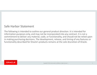 Safe Harbor Statement
The following is intended to outline our general product direction. It is intended for
information purposes only, and may not be incorporated into any contract. It is not a
commitment to deliver any material, code, or functionality, and should not be relied upon
Copyright © 2014, Oracle and/or its affiliates. All rights reserved. |
commitment to deliver any material, code, or functionality, and should not be relied upon
in making purchasing decisions. The development, release, and timing of any features or
functionality described for Oracle’s products remains at the sole discretion of Oracle.
4
 