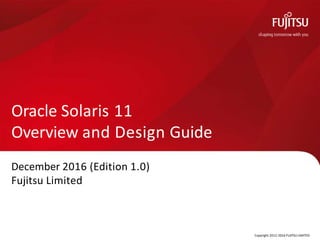 December 2016 (Edition 1.0)
Fujitsu Limited
Copyright 2012-2016 FUJITSU LIMITED
Oracle Solaris 11
Overview and Design Guide
 