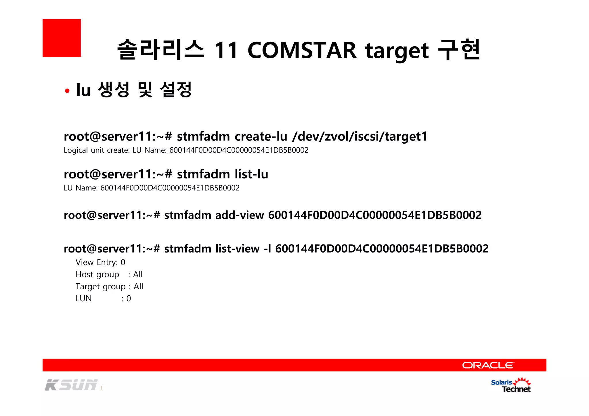 솔라리스 11 COMSTAR target 구현
root@server11:~# stmfadm create-lu /dev/zvol/iscsi/target1
Logical unit create: LU Name: 600144F0D00D4C00000054E1DB5B0002
root@server11:~# stmfadm list-lu
LU Name: 600144F0D00D4C00000054E1DB5B0002
root@server11:~# stmfadm add-view 600144F0D00D4C00000054E1DB5B0002
• lu 생성 및 설정
root@server11:~# stmfadm list-view -l 600144F0D00D4C00000054E1DB5B0002
View Entry: 0
Host group : All
Target group : All
LUN : 0
 