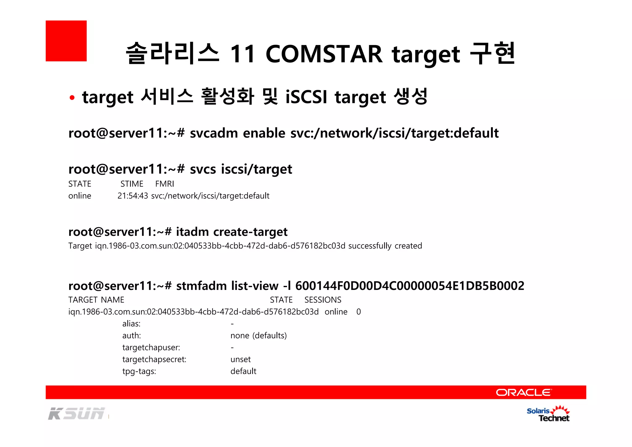 솔라리스 11 COMSTAR target 구현
root@server11:~# svcadm enable svc:/network/iscsi/target:default
root@server11:~# svcs iscsi/target
STATE STIME FMRI
online 21:54:43 svc:/network/iscsi/target:default
root@server11:~# itadm create-target
Target iqn.1986-03.com.sun:02:040533bb-4cbb-472d-dab6-d576182bc03d successfully created
• target 서비스 활성화 및 iSCSI target 생성
root@server11:~# stmfadm list-view -l 600144F0D00D4C00000054E1DB5B0002
TARGET NAME STATE SESSIONS
iqn.1986-03.com.sun:02:040533bb-4cbb-472d-dab6-d576182bc03d online 0
alias: -
auth: none (defaults)
targetchapuser: -
targetchapsecret: unset
tpg-tags: default
 