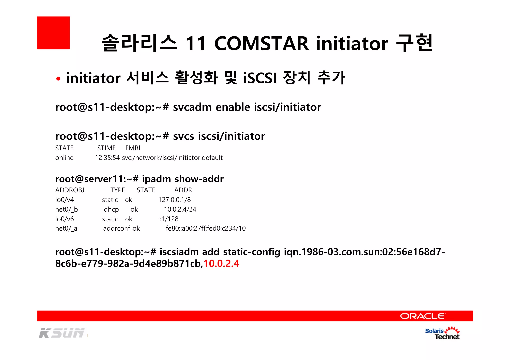 솔라리스 11 COMSTAR initiator 구현
root@s11-desktop:~# svcadm enable iscsi/initiator
root@s11-desktop:~# svcs iscsi/initiator
STATE STIME FMRI
online 12:35:54 svc:/network/iscsi/initiator:default
root@server11:~# ipadm show-addr
ADDROBJ TYPE STATE ADDR
lo0/v4 static ok 127.0.0.1/8
net0/_b dhcp ok 10.0.2.4/24
lo0/v6 static ok ::1/128
net0/_a addrconf ok fe80::a00:27ff:fed0:c234/10
• initiator 서비스 활성화 및 iSCSI 장치 추가
root@s11-desktop:~# iscsiadm add static-config iqn.1986-03.com.sun:02:56e168d7-
8c6b-e779-982a-9d4e89b871cb,10.0.2.4
 