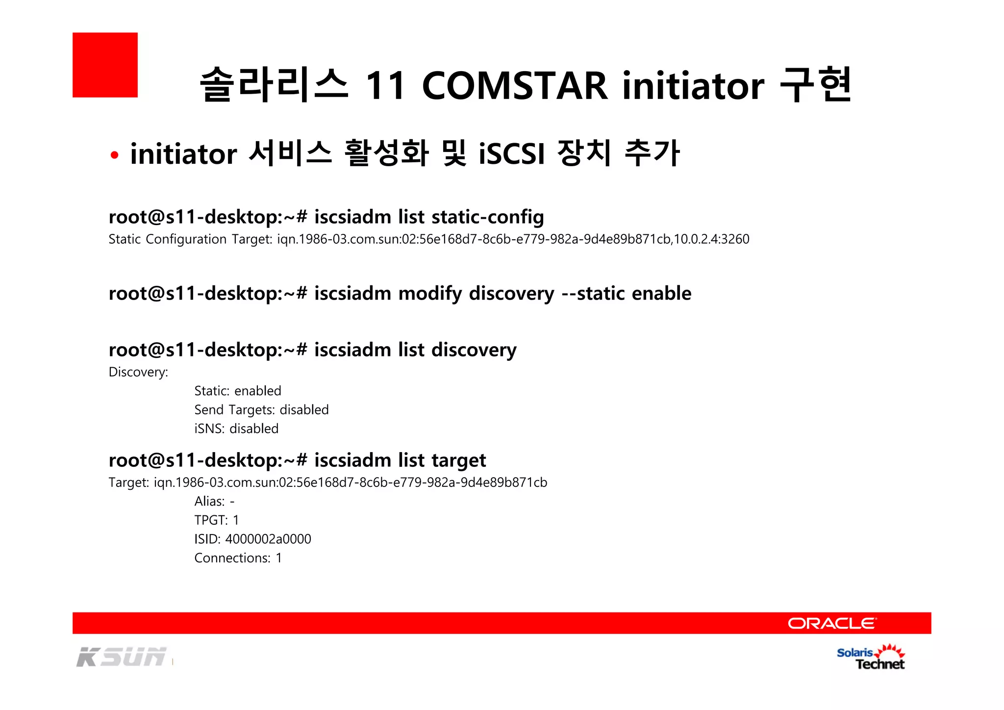 솔라리스 11 COMSTAR initiator 구현
• initiator 서비스 활성화 및 iSCSI 장치 추가
root@s11-desktop:~# iscsiadm list static-config
Static Configuration Target: iqn.1986-03.com.sun:02:56e168d7-8c6b-e779-982a-9d4e89b871cb,10.0.2.4:3260
root@s11-desktop:~# iscsiadm modify discovery --static enable
root@s11-desktop:~# iscsiadm list discovery
Discovery:
Static: enabled
Send Targets: disabled
iSNS: disabled
root@s11-desktop:~# iscsiadm list target
Target: iqn.1986-03.com.sun:02:56e168d7-8c6b-e779-982a-9d4e89b871cb
Alias: -
TPGT: 1
ISID: 4000002a0000
Connections: 1
 