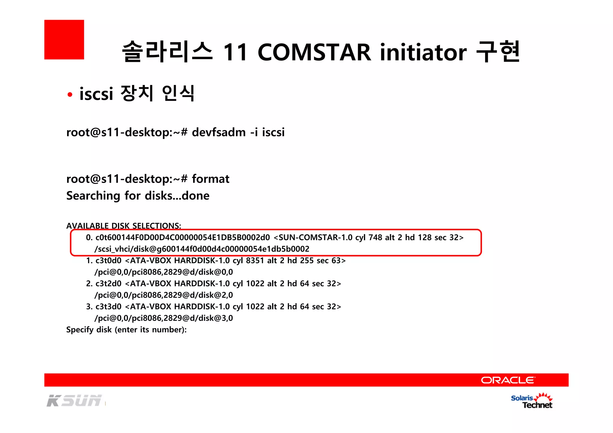 솔라리스 11 COMSTAR initiator 구현
• iscsi 장치 인식
root@s11-desktop:~# devfsadm -i iscsi
root@s11-desktop:~# format
Searching for disks...done
AVAILABLE DISK SELECTIONS:
0. c0t600144F0D00D4C00000054E1DB5B0002d0 <SUN-COMSTAR-1.0 cyl 748 alt 2 hd 128 sec 32>
/scsi_vhci/disk@g600144f0d00d4c00000054e1db5b0002
1. c3t0d0 <ATA-VBOX HARDDISK-1.0 cyl 8351 alt 2 hd 255 sec 63>
/pci@0,0/pci8086,2829@d/disk@0,0
2. c3t2d0 <ATA-VBOX HARDDISK-1.0 cyl 1022 alt 2 hd 64 sec 32>
/pci@0,0/pci8086,2829@d/disk@2,0
3. c3t3d0 <ATA-VBOX HARDDISK-1.0 cyl 1022 alt 2 hd 64 sec 32>
/pci@0,0/pci8086,2829@d/disk@3,0
Specify disk (enter its number):
 