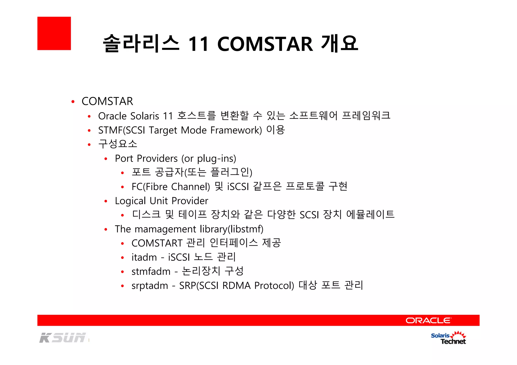 솔라리스 11 COMSTAR 개요
• COMSTAR
• Oracle Solaris 11 호스트를 변환할 수 있는 소프트웨어 프레임워크
• STMF(SCSI Target Mode Framework) 이용
• 구성요소
• Port Providers (or plug-ins)
• 포트 공급자(또는 플러그인)
• FC(Fibre Channel) 및 iSCSI 같프은 프로토콜 구현
• Logical Unit Provider
• 디스크 및 테이프 장치와 같은 다양한 SCSI 장치 에뮬레이트
• The mamagement library(libstmf)
• COMSTART 관리 인터페이스 제공
• itadm - iSCSI 노드 관리
• stmfadm - 논리장치 구성
• srptadm - SRP(SCSI RDMA Protocol) 대상 포트 관리
 
