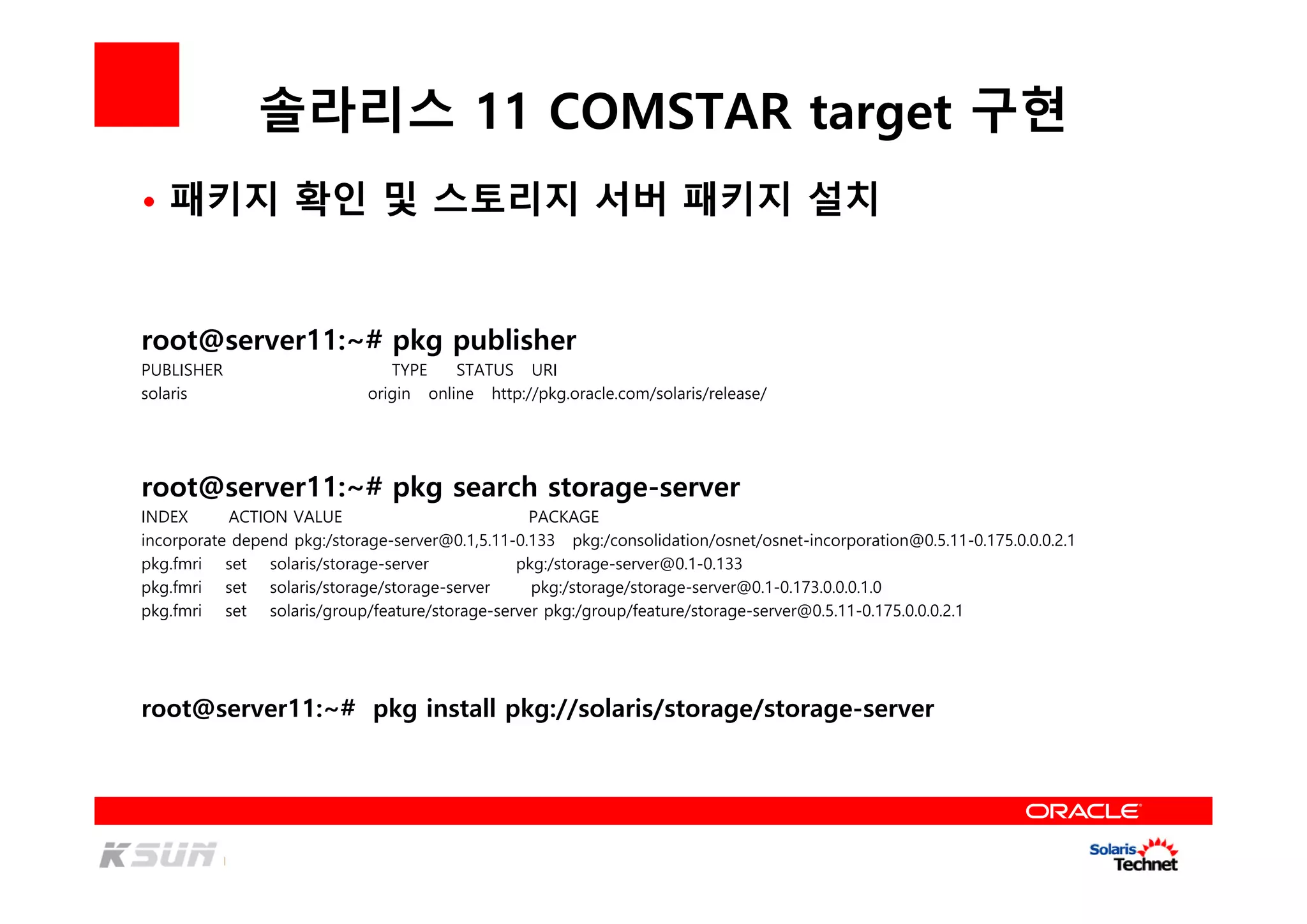 솔라리스 11 COMSTAR target 구현
root@server11:~# pkg publisher
PUBLISHER TYPE STATUS URI
solaris origin online http://pkg.oracle.com/solaris/release/
root@server11:~# pkg search storage-server
INDEX ACTION VALUE PACKAGE
incorporate depend pkg:/storage-server@0.1,5.11-0.133 pkg:/consolidation/osnet/osnet-incorporation@0.5.11-0.175.0.0.0.2.1
pkg.fmri set solaris/storage-server pkg:/storage-server@0.1-0.133
pkg.fmri set solaris/storage/storage-server pkg:/storage/storage-server@0.1-0.173.0.0.0.1.0
pkg.fmri set solaris/group/feature/storage-server pkg:/group/feature/storage-server@0.5.11-0.175.0.0.0.2.1
root@server11:~# pkg install pkg://solaris/storage/storage-server
• 패키지 확인 및 스토리지 서버 패키지 설치
 