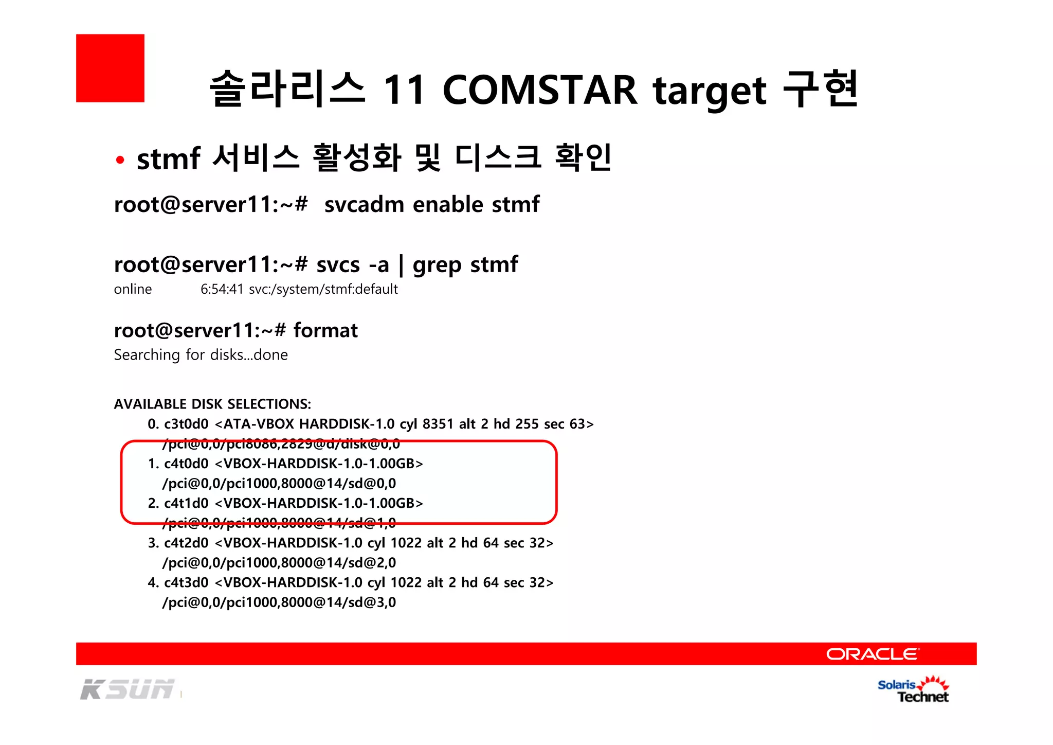 솔라리스 11 COMSTAR target 구현
root@server11:~# svcadm enable stmf
root@server11:~# svcs -a | grep stmf
online 6:54:41 svc:/system/stmf:default
root@server11:~# format
Searching for disks...done
AVAILABLE DISK SELECTIONS:
0. c3t0d0 <ATA-VBOX HARDDISK-1.0 cyl 8351 alt 2 hd 255 sec 63>
/pci@0,0/pci8086,2829@d/disk@0,0
1. c4t0d0 <VBOX-HARDDISK-1.0-1.00GB>
/pci@0,0/pci1000,8000@14/sd@0,0
2. c4t1d0 <VBOX-HARDDISK-1.0-1.00GB>
/pci@0,0/pci1000,8000@14/sd@1,0
3. c4t2d0 <VBOX-HARDDISK-1.0 cyl 1022 alt 2 hd 64 sec 32>
/pci@0,0/pci1000,8000@14/sd@2,0
4. c4t3d0 <VBOX-HARDDISK-1.0 cyl 1022 alt 2 hd 64 sec 32>
/pci@0,0/pci1000,8000@14/sd@3,0
• stmf 서비스 활성화 및 디스크 확인
 