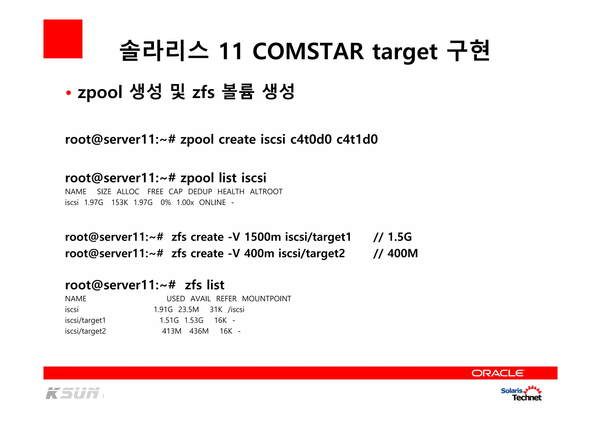 솔라리스 11 COMSTAR target 구현
root@server11:~# zpool create iscsi c4t0d0 c4t1d0
root@server11:~# zpool list iscsi
NAME SIZE ALLOC FREE CAP DEDUP HEALTH ALTROOT
iscsi 1.97G 153K 1.97G 0% 1.00x ONLINE -
root@server11:~# zfs create -V 1500m iscsi/target1 // 1.5G
root@server11:~# zfs create -V 400m iscsi/target2 // 400M
• zpool 생성 및 zfs 볼륨 생성
root@server11:~# zfs list
NAME USED AVAIL REFER MOUNTPOINT
iscsi 1.91G 23.5M 31K /iscsi
iscsi/target1 1.51G 1.53G 16K -
iscsi/target2 413M 436M 16K -
 