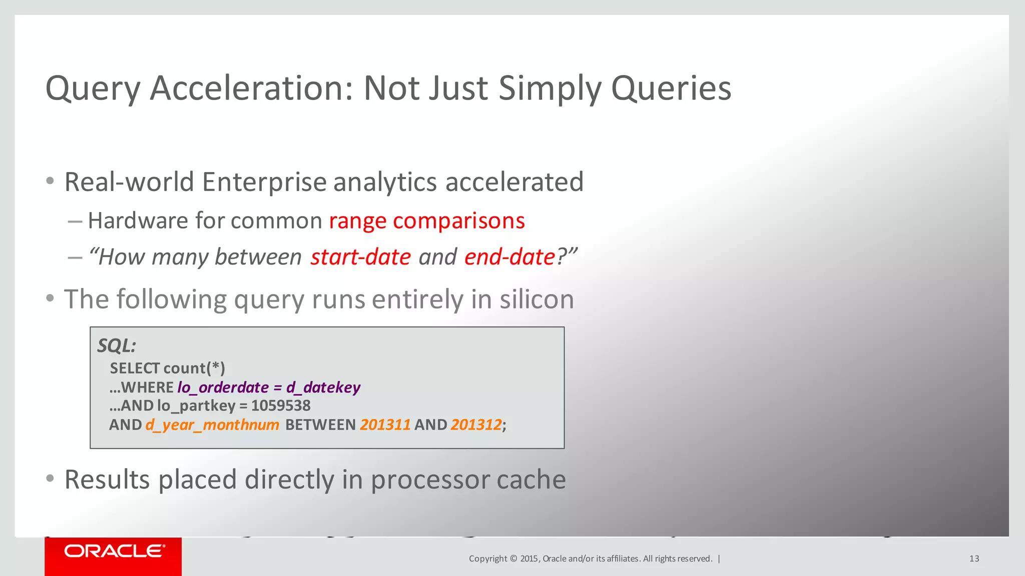Copyright	©	2015, Oracle	and/or	its	affiliates.	All	rights	reserved.		|
Query	Acceleration:	Not	Just	Simply	Queries
• Real-world	Enterprise	analytics	accelerated
– Hardware	for	common	range	comparisons
– “How	many	between	start-date	and	end-date?”
• The	following	query	runs	entirely	in	silicon
• Results	placed	directly	in	processor	cache
13
SQL:
SELECT	count(*)
…WHERE	lo_orderdate =	d_datekey
…AND	lo_partkey =	1059538
AND	d_year_monthnum BETWEEN	201311 AND	201312;
 