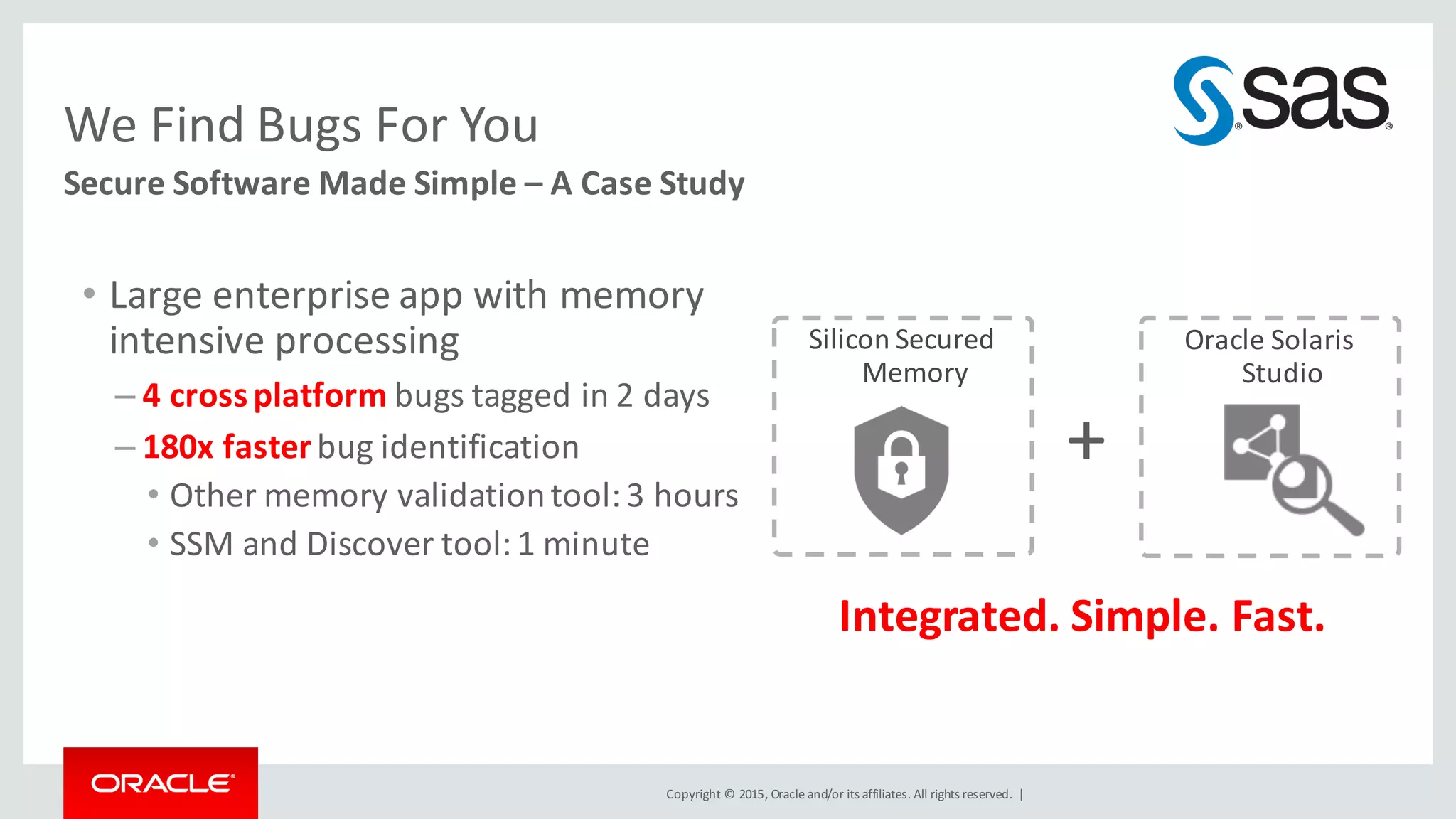 Copyright	©	2015, Oracle	and/or	its	affiliates.	All	rights	reserved.		|
Secure	Software	Made	Simple	– A	Case	Study	
We	Find	Bugs	For	You	
• Large	enterprise	app	with	memory	
intensive	processing
– 4 cross	platform	bugs	tagged	in	2	days
– 180x	faster	bug	identification
• Other	memory	validation	tool:	3	hours
• SSM	and	Discover	tool:	1	minute
Integrated.	Simple.	Fast.
Silicon	Secured	
Memory
Oracle	Solaris	
Studio
+
 