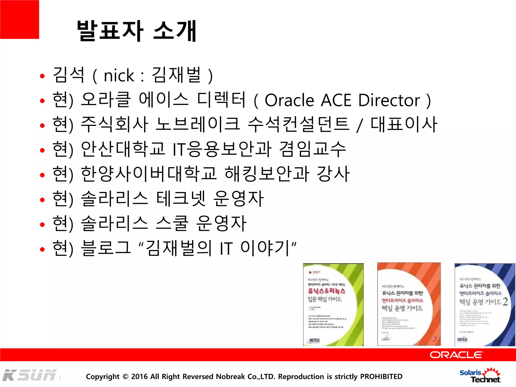 Copyright © 2016 All Right Reversed Nobreak Co.,LTD. Reproduction is strictly PROHIBITED
발표자 소개
• 김석 ( nick : 김재벌 )
• 현) 오라클 에이스 디렉터 ( Oracle ACE Director )
• 현) 주식회사 노브레이크 수석컨설던트 / 대표이사
• 현) 안산대학교 IT응용보안과 겸임교수
• 현) 한양사이버대학교 해킹보안과 강사
• 현) 솔라리스 테크넷 운영자
• 현) 솔라리스 스쿨 운영자
• 현) 블로그 “김재벌의 IT 이야기”
 