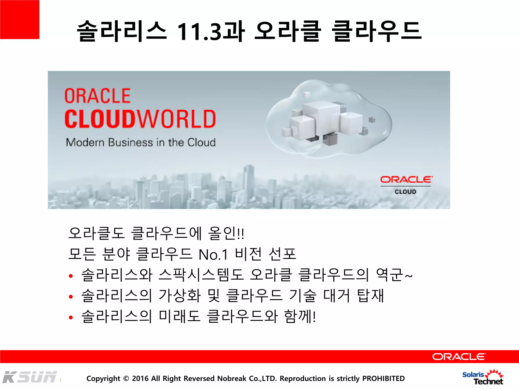 Copyright © 2016 All Right Reversed Nobreak Co.,LTD. Reproduction is strictly PROHIBITED
솔라리스 11.3과 오라클 클라우드
오라클도 클라우드에 올인!!
모든 분야 클라우드 No.1 비전 선포
• 솔라리스와 스팍시스템도 오라클 클라우드의 역군~
• 솔라리스의 가상화 및 클라우드 기술 대거 탑재
• 솔라리스의 미래도 클라우드와 함께!
 