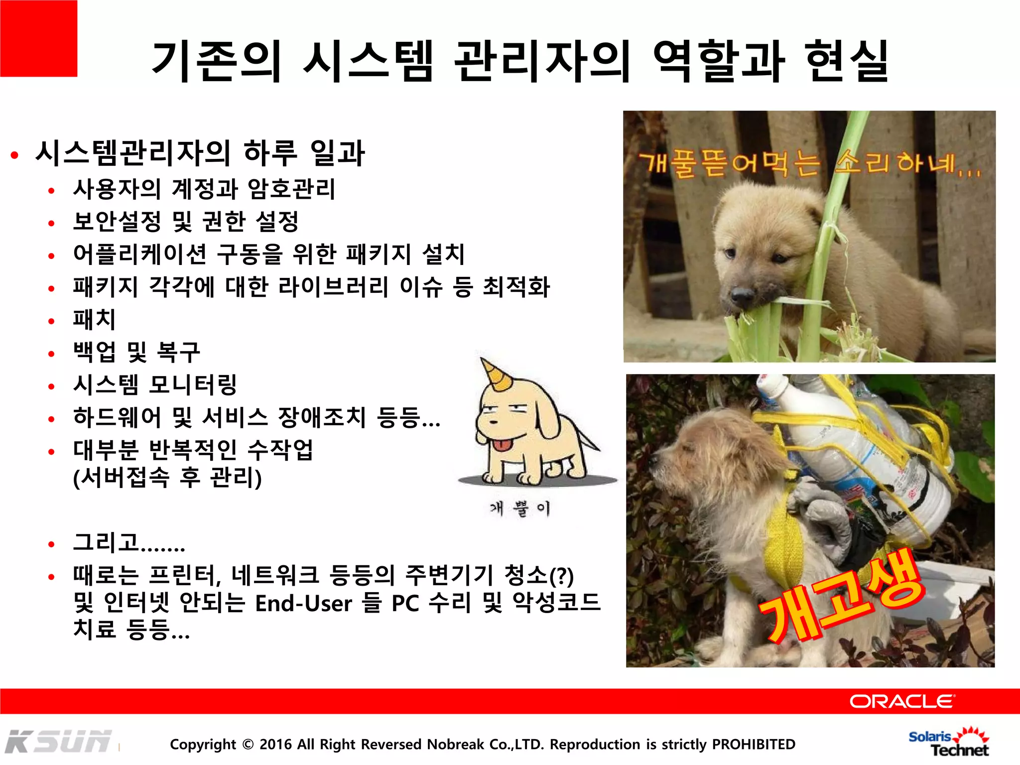 Copyright © 2016 All Right Reversed Nobreak Co.,LTD. Reproduction is strictly PROHIBITED
기존의 시스템 관리자의 역할과 현실
• 시스템관리자의 하루 일과
• 사용자의 계정과 암호관리
• 보안설정 및 권한 설정
• 어플리케이션 구동을 위한 패키지 설치
• 패키지 각각에 대한 라이브러리 이슈 등 최적화
• 패치
• 백업 및 복구
• 시스템 모니터링
• 하드웨어 및 서비스 장애조치 등등…
• 대부분 반복적인 수작업
(서버접속 후 관리)
• 그리고…….
• 때로는 프린터, 네트워크 등등의 주변기기 청소(?)
및 인터넷 안되는 End-User 들 PC 수리 및 악성코드
치료 등등…
 
