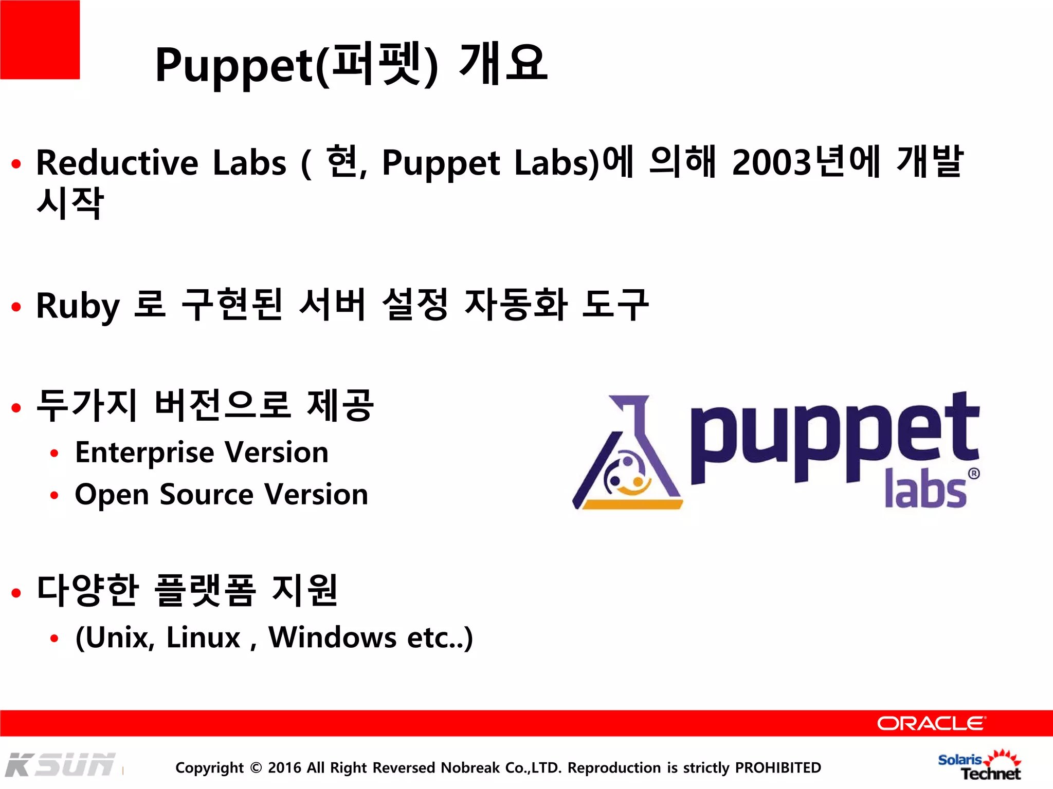 Copyright © 2016 All Right Reversed Nobreak Co.,LTD. Reproduction is strictly PROHIBITED
Puppet(퍼펫) 개요
• Reductive Labs ( 현, Puppet Labs)에 의해 2003년에 개발
시작
• Ruby 로 구현된 서버 설정 자동화 도구
• 두가지 버전으로 제공
• Enterprise Version
• Open Source Version
• 다양한 플랫폼 지원
• (Unix, Linux , Windows etc..)
 