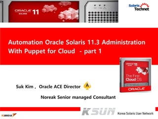 Suk Kim , Oracle ACE Director
Noreak Senior managed Consultant
Automation Oracle Solaris 11.3 Administration
With Puppet for Cloud - part 1
 